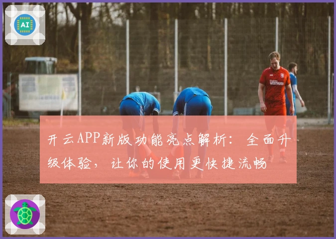 开云APP新版功能亮点解析：全面升级体验，让你的使用更快捷流畅