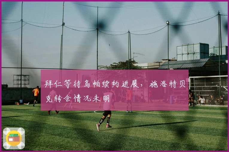 拜仁等待乌帕续约进展，施洛特贝克转会情况未明