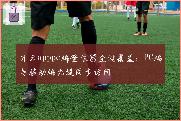 开云apppc端登录器全站覆盖，PC端与移动端无缝同步访问
