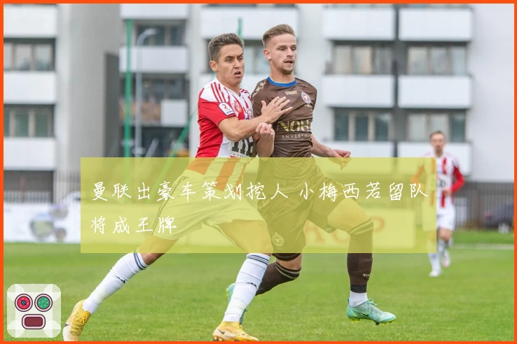 曼联出豪车策划挖人 小梅西若留队将成王牌