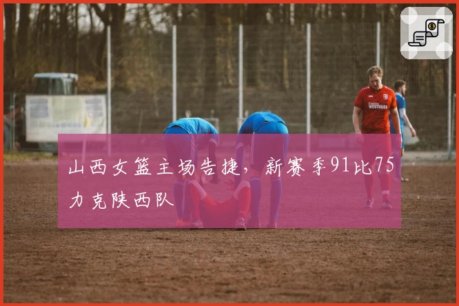 山西女篮主场告捷，新赛季91比75力克陕西队