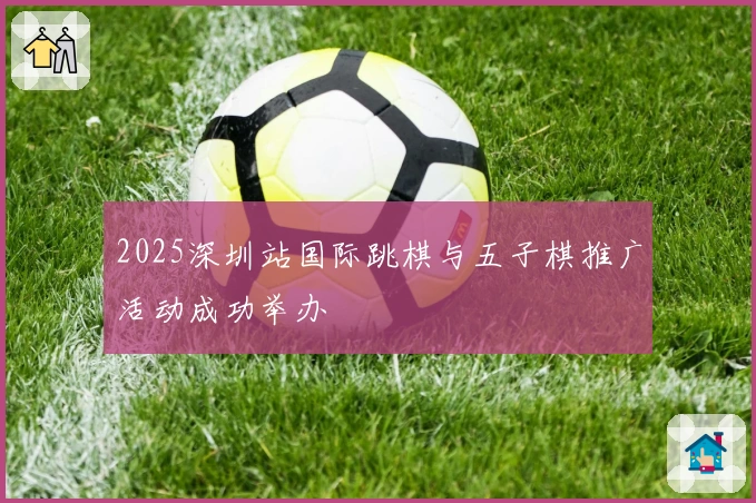 2025深圳站国际跳棋与五子棋推广活动成功举办
