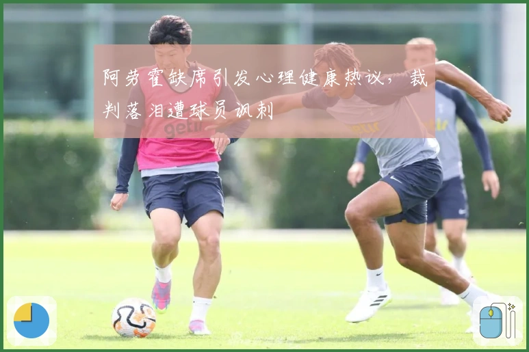 阿劳霍缺席引发心理健康热议，裁判落泪遭球员讽刺