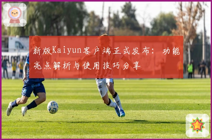 新版Kaiyun客户端正式发布:功能亮点解析与使用技巧分享