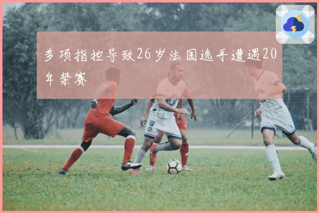 多项指控导致26岁法国选手遭遇20年禁赛